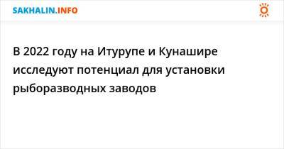 В 2022 году на Итурупе и Кунашире исследуют потенциал для установки рыборазводных заводов