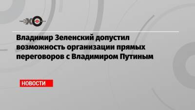 Владимир Зеленский допустил возможность организации прямых переговоров с Владимиром Путиным