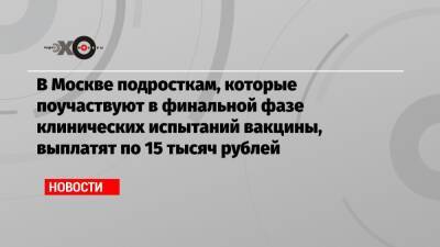В Москве подросткам, которые поучаствуют в финальной фазе клинических испытаний вакцины, выплатят по 15 тысяч рублей
