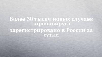 Более 30 тысяч новых случаев коронавируса зарегистрировано в России за сутки