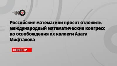 Российские математики просят отложить международный математические конгресс до освобождения их коллеги Азата Мифтахова