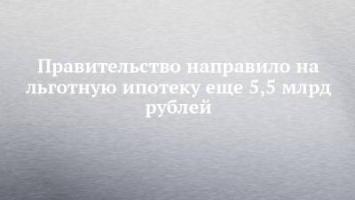 Правительство направило на льготную ипотеку еще 5,5 млрд рублей