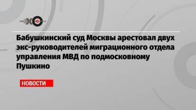 Бабушкинский суд Москвы арестовал двух экс-руководителей миграционного отдела управления МВД по подмосковному Пушкино