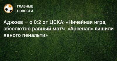 Аджоев – о 0:2 от ЦСКА: «Ничейная игра, абсолютно равный матч. «Арсенал» лишили явного пенальти»