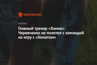Главный тренер «Химок» Черевченко не полетел с командой на игру с «Ахматом»