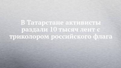 В Татарстане активисты раздали 10 тысяч лент с триколором российского флага