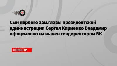 Сын первого зам.главы президентской администрации Сергея Кириенко Владимир официально назначен гендиректором ВК