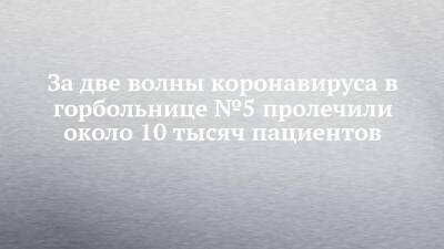 За две волны коронавируса в горбольнице №5 пролечили около 10 тысяч пациентов