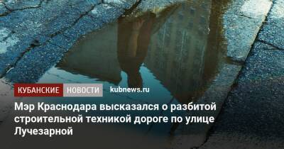 Мэр Краснодара высказался о разбитой строительной техникой дороге по улице Лучезарной