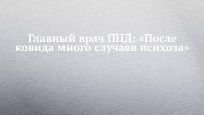 Главный врач ПНД: «После ковида много случаев психоза»