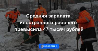 Средняя зарплата иностранного рабочего превысила 47 тысяч рублей