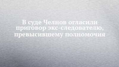 В суде Челнов огласили приговор экс-следователю, превысившему полномочия