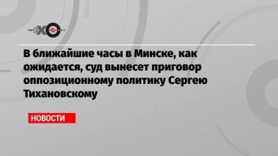 В ближайшие часы в Минске, как ожидается, суд вынесет приговор оппозиционному политику Сергею Тихановскому