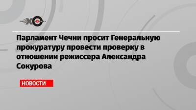 Парламент Чечни просит Генеральную прокуратуру провести проверку в отношении режиссера Александра Сокурова