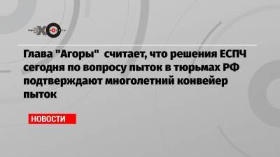 Глава «Агоры» считает, что решения ЕСПЧ сегодня по вопросу пыток в тюрьмах РФ подтверждают многолетний конвейер пыток