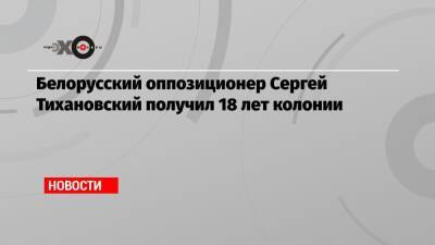 Белорусский оппозиционер Сергей Тихановский получил 18 лет колонии