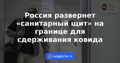 Россия развернет «санитарный щит» на границе для сдерживания ковида