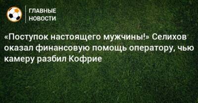 «Поступок настоящего мужчины!» Селихов оказал финансовую помощь оператору, чью камеру разбил Кофрие