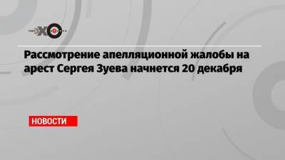 Рассмотрение апелляционной жалобы на арест Сергея Зуева начнется 20 декабря