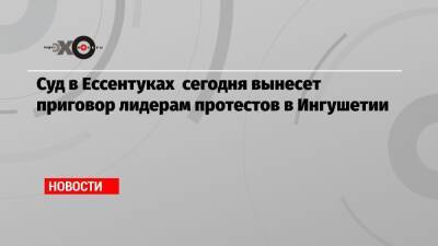 Суд в Ессентуках сегодня вынесет приговор лидерам протестов в Ингушетии