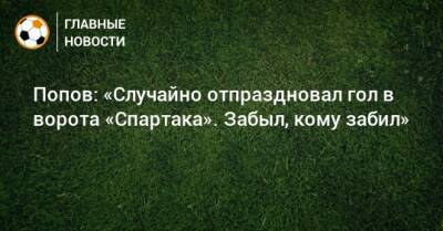 Попов: «Случайно отпраздновал гол в ворота «Спартака». Забыл, кому забил»