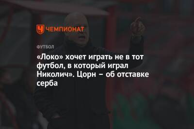 «Локо» хочет играть не в тот футбол, в который играл Николич». Цорн – об отставке серба