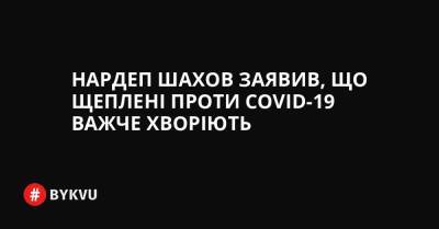 Нардеп Шахов заявив, що щеплені проти COVID-19 важче хворіють