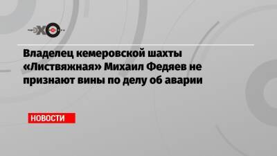 Владелец кемеровской шахты «Листвяжная» Михаил Федяев не признают вины по делу об аварии