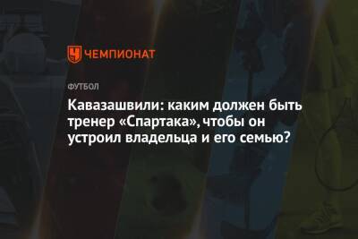 Кавазашвили: каким должен быть тренер «Спартака», чтобы он устроил владельца и его семью?