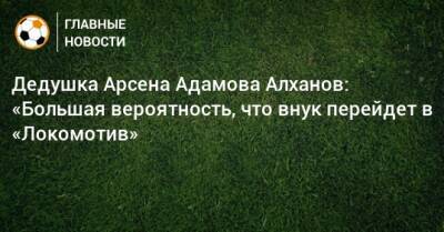 Дедушка Арсена Адамова Алханов: «Большая вероятность, что внук перейдет в «Локомотив»