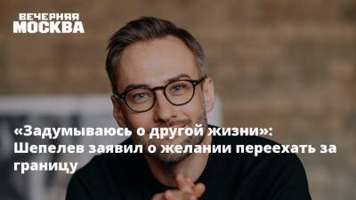 «Задумываюсь о другой жизни»: Шепелев заявил о желании переехать за границу