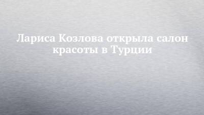 Лариса Козлова открыла салон красоты в Турции