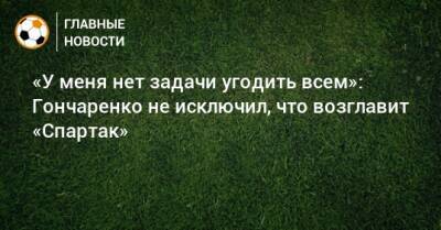 «У меня нет задачи угодить всем»: Гончаренко не исключил, что возглавит «Спартак»