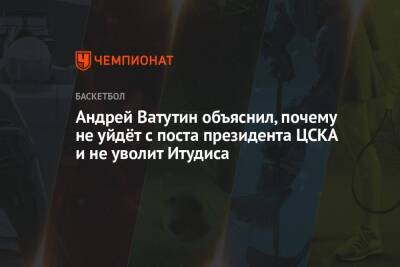 Андрей Ватутин объяснил, почему не уйдёт с поста президента ЦСКА и не уволит Итудиса