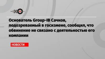 Основатель Group-IB Сачков, подозреваемый в госизмене, сообщил, что обвинение не связано с деятельностью его компании