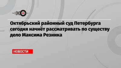 Октябрьский районный суд Петербурга сегодня начнёт рассматривать по существу дело Максима Резника