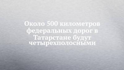 Около 500 километров федеральных дорог в Татарстане будут четырехполосными