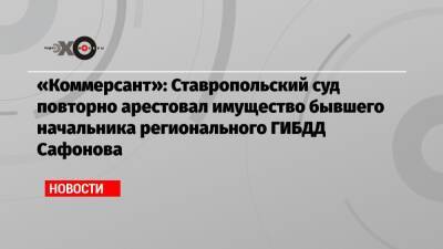 «Коммерсант»: Ставропольский суд повторно арестовал имущество бывшего начальника регионального ГИБДД Сафонова