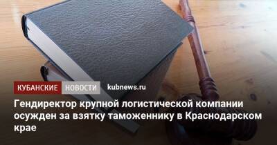 Гендиректор крупной логистической компании осужден за взятку таможеннику в Краснодарском крае