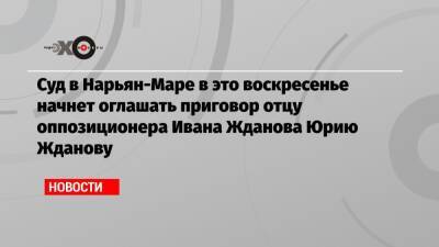 Суд в Нарьян-Маре в это воскресенье начнет оглашать приговор отцу оппозиционера Ивана Жданова Юрию Жданову