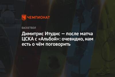 Димитрис Итудис — после матча ЦСКА с «Альбой»: очевидно, нам есть о чём поговорить