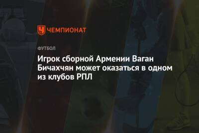 Игрок сборной Армении Ваган Бичахчян может оказаться в одном из клубов РПЛ