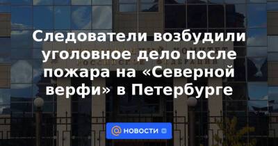 Следователи возбудили уголовное дело после пожара на «Северной верфи» в Петербурге