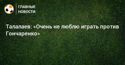 Талалаев: «Очень не люблю играть против Гончаренко»