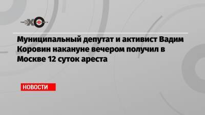 Муниципальный депутат и активист Вадим Коровин накануне вечером получил в Москве 12 суток ареста