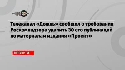 Телеканал «Дождь» сообщил о требовании Роскомнадзора удалить 30 его публикаций по материалам издания «Проект»