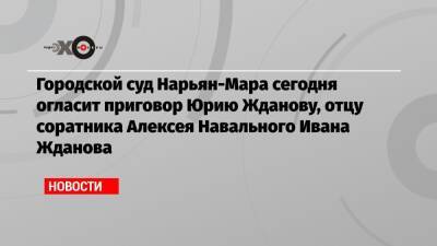Городской суд Нарьян-Мара сегодня огласит приговор Юрию Жданову, отцу соратника Алексея Навального Ивана Жданова