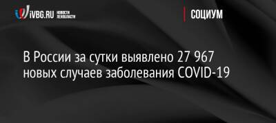 В России за сутки выявлено 27 967 новых случаев заболевания COVID-19