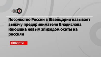 Посольство России в Швейцарии называет выдачу предпринимателя Владислава Клюшина новым эпизодом охоты на россиян