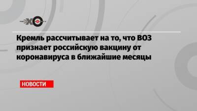 Кремль рассчитывает на то, что ВОЗ признает российскую вакцину от коронавируса в ближайшие месяцы